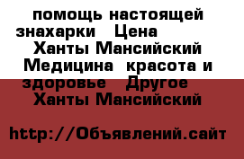 помощь настоящей знахарки › Цена ­ 1 000 - Ханты-Мансийский Медицина, красота и здоровье » Другое   . Ханты-Мансийский